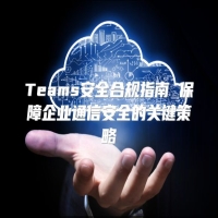 Teams安全合规指南 保障企业通信安全的关键策略